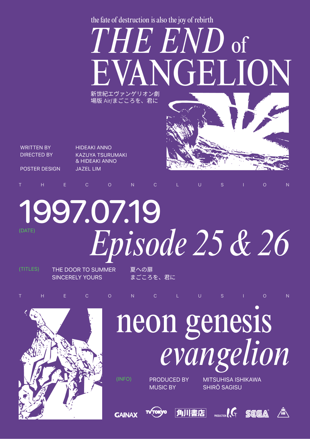 A poster that says, 'the fate of destruction is also the joy of rebirth, The End of Evangelion' as the title. Then, written by Hideaki Anno, Directed by Kazuya Tsurumaki and Hideaki Anno, Poster design Jazel Lim. Followed by, 1997 July 19, Episode 25 and 26, Titled The door to summer and Sincerly yours respectively. Neon Genesis Evangelion, Produced by Mitsuhisa Ishikawa and Music by Shiro Sagisu.